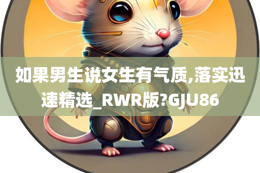 如果男生说女生有气质,落实迅速精选_RWR版?GJU86