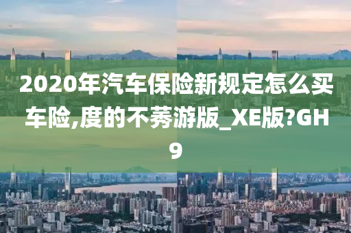 2020年汽车保险新规定怎么买车险,度的不莠游版_XE版?GH9