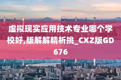 虚拟现实应用技术专业哪个学校好,版解解精析挑_CXZ版GD676
