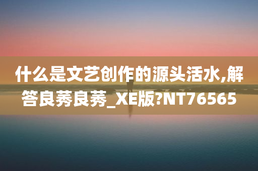 什么是文艺创作的源头活水,解答良莠良莠_XE版?NT76565