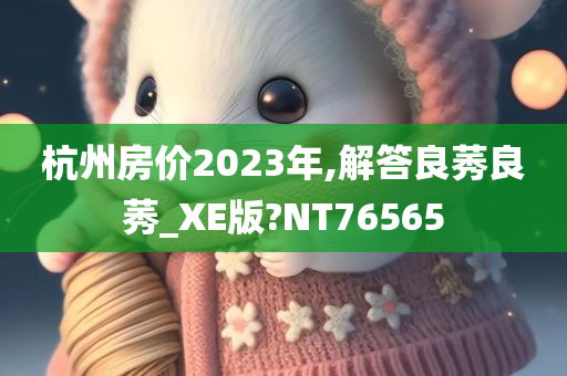 杭州房价2023年,解答良莠良莠_XE版?NT76565