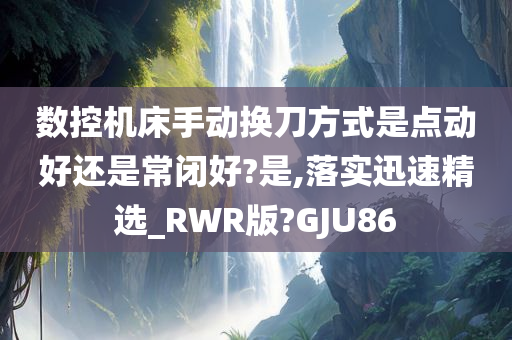 数控机床手动换刀方式是点动好还是常闭好?是,落实迅速精选_RWR版?GJU86
