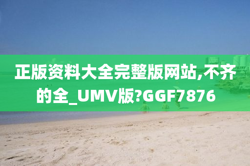 正版资料大全完整版网站,不齐的全_UMV版?GGF7876