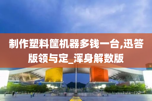 制作塑料筐机器多钱一台,迅答版领与定_浑身解数版