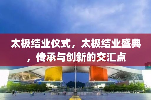 太极结业仪式，太极结业盛典，传承与创新的交汇点