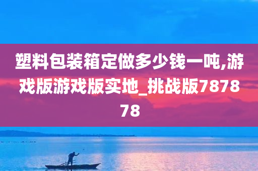 塑料包装箱定做多少钱一吨,游戏版游戏版实地_挑战版787878