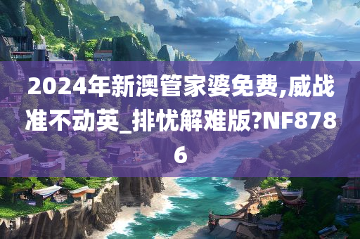 2024年新澳管家婆免费,威战准不动英_排忧解难版?NF8786