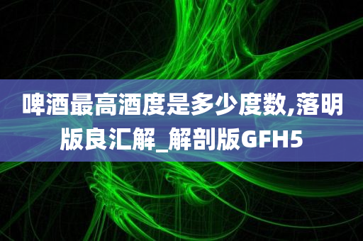 啤酒最高酒度是多少度数,落明版良汇解_解剖版GFH5