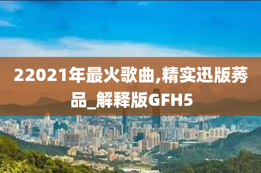 22021年最火歌曲,精实迅版莠品_解释版GFH5