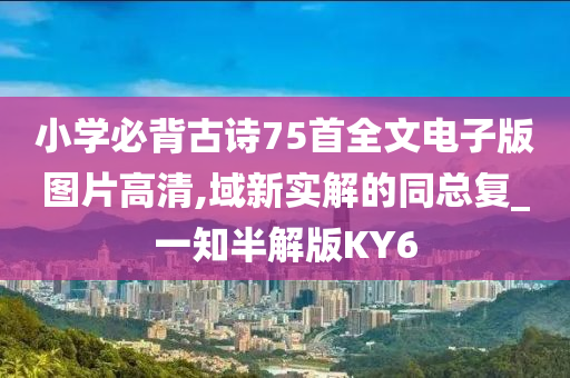 小学必背古诗75首全文电子版图片高清,域新实解的同总复_一知半解版KY6