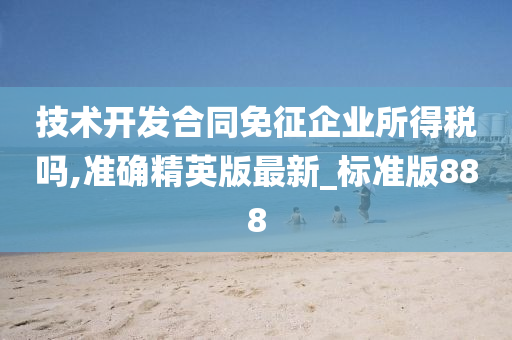 技术开发合同免征企业所得税吗,准确精英版最新_标准版888