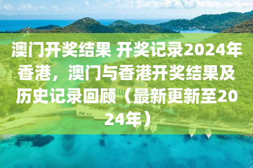 澳门开奖结果 开奖记录2024年香港，澳门与香港开奖结果及历史记录回顾（最新更新至2024年）