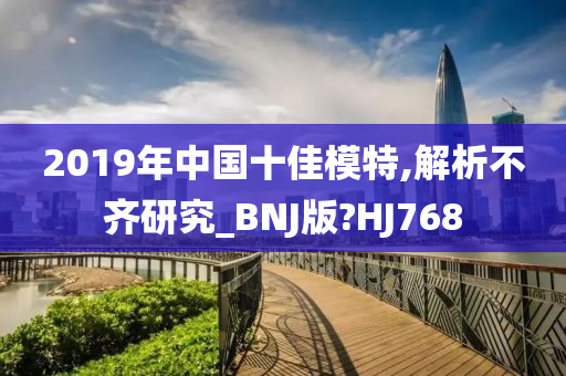 2019年中国十佳模特,解析不齐研究_BNJ版?HJ768