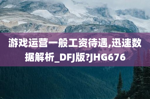 游戏运营一般工资待遇,迅速数据解析_DFJ版?JHG67今晚必出三肖2025_2025新澳门精准免费提供·精确判断6