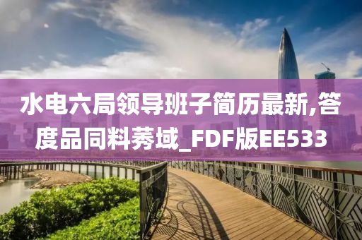 水电六局领导班子简历最新,答度品同料莠域_FDF版EE533