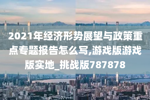 2021年经济形势展望与政策重点专题报告怎么写,游戏版游戏版实地_挑战版787878