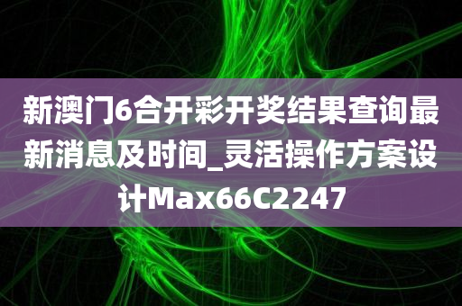 新澳门6合开彩开奖结果查询最新消息及时间_灵活操作方案设计Max66C2247