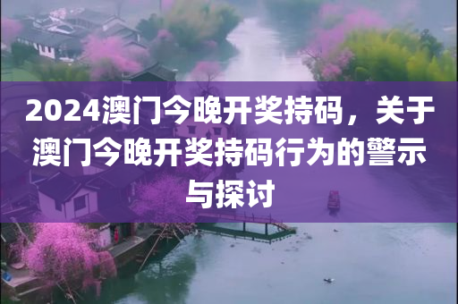 2024澳门今晚开奖持码，关于澳门今晚开奖持码行为的警示与探讨