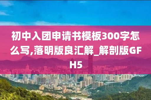 初中入团申请书模板300字怎么写,落明版良汇解_解剖版GFH5