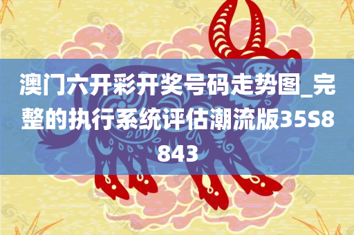 澳门六开彩开奖号码走势图_完整的执行系统评估潮流版35S8843