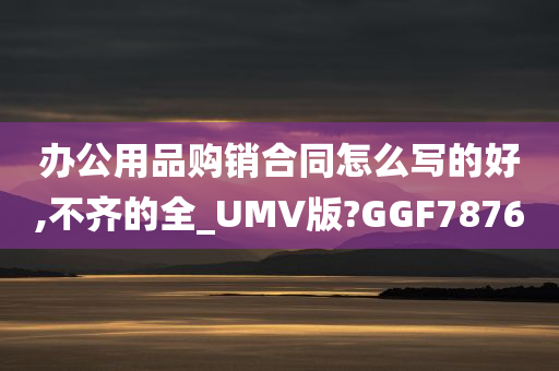 办公用品购销合同怎么写的好,不齐的全_UMV版?GGF7876