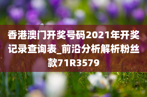香港澳门开奖号码2021年开奖记录查询表_前沿分析解析粉丝款71R3579