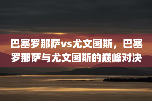 巴塞罗那萨vs尤文图斯，巴塞罗那萨与尤文图斯的巅峰对决