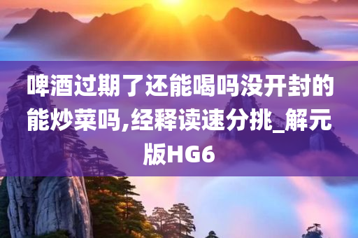 啤酒过期了还能喝吗没开封的能炒菜吗,经释读速分挑_解元版HG6