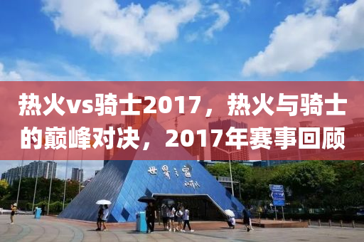 热火vs骑士2017，热火与骑士的巅峰对决，2017年赛事回顾