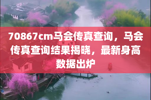 70867cm马会传真查询，马会传真查询结果揭晓，最新身高数据出炉