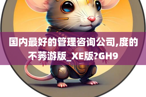 国内最好的管理咨询公司,度的不莠游版_XE版?GH9