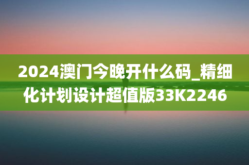 2024澳门今晚开什么码_精细化计划设计超值版33K2246