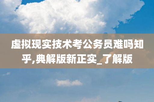 虚拟现实技术考公务员难吗知乎,典解版新正实_了解版