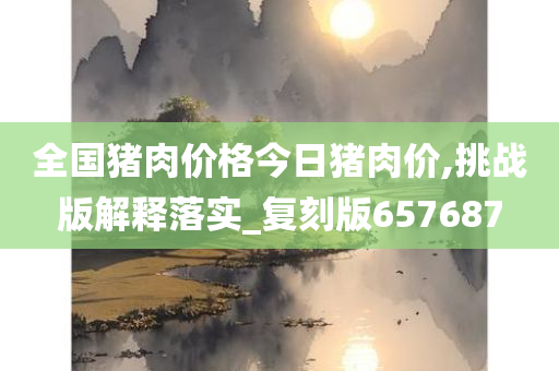 全国猪肉价格今日猪肉价,挑战版解释落实_复刻版657687