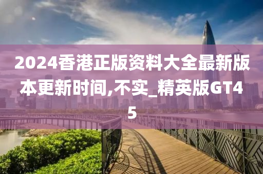 2024香港正版资料大全最新版本更新时间,不实_精英版GT45