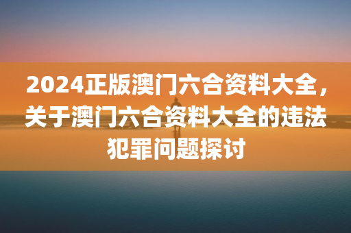 2024正版澳门六合资料大全，关于澳门六合资料大全的违法犯罪问题探讨