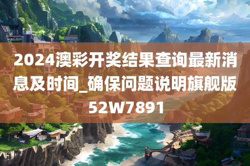 2024澳彩开奖结果查询最新消息及时间_确保问题说明旗舰版52W7891