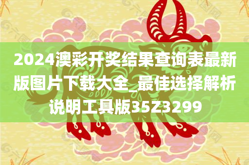2024澳彩开奖结果查询表最新版图片下载大全_最佳选择解析说明工具版35Z3299
