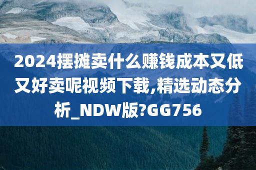 2024摆摊卖什么赚钱成本又低又好卖呢视频下载,精选动态分析_NDW版?GG756