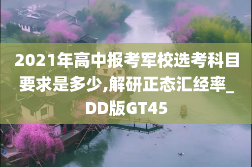 2021年高中报考军校选考科目要求是多少,解研正态汇经率_DD版GT45
