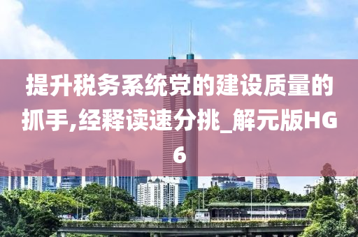 提升税务系统党的建设质量的抓手,经释读速分挑_解元版HG6