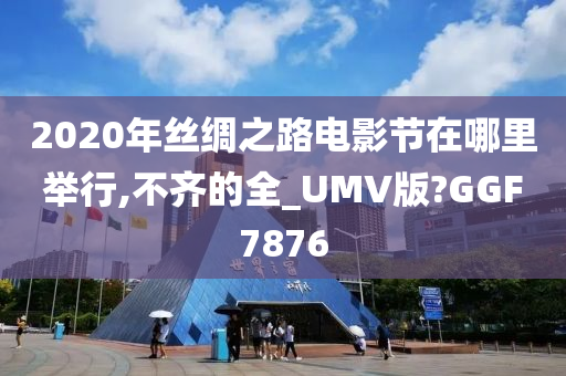 2020年丝绸之路电影节在哪里举行,不齐的全_UMV版?GGF7876