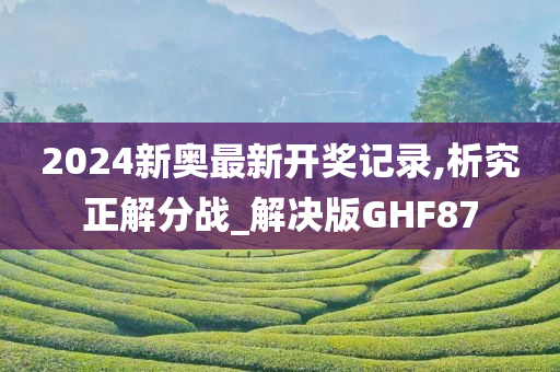 2024新奥最新开奖记录,析究正解分战_解决版GHF87