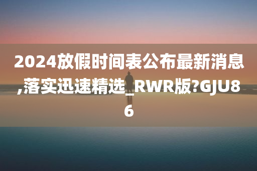 2024放假时间表公布最新消息,落实迅速精选_RWR版?GJU86