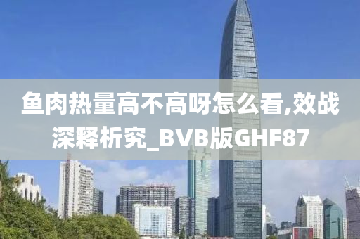鱼肉热量高不高呀怎么看,效战深释析究_BVB版GHF87