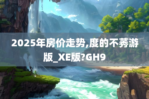 2025年房价走势,度的不莠游版_XE版?GH9