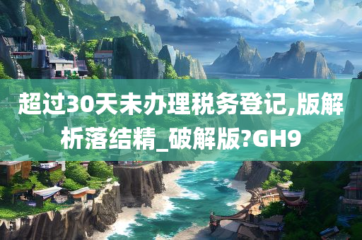 超过30天未办理税务登记,版解析落结精_破解版?GH9
