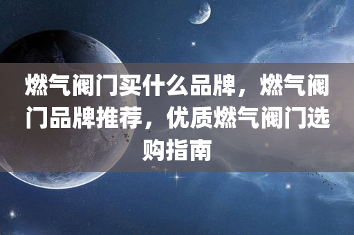 燃气阀门买什么品牌，燃气阀门品牌推荐，优质燃气阀门选购指南