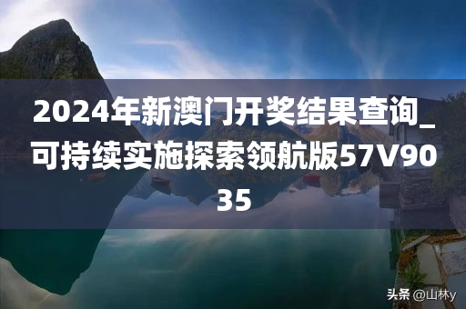2024年新澳门开奖结果查询_可持续实施探索领航版57V9035