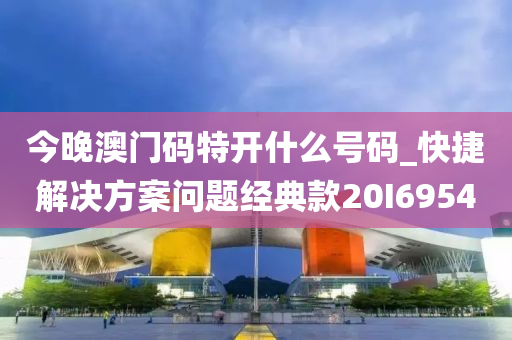 今晚澳门码特开什么号码_快捷解决方案问题经典款20I6954